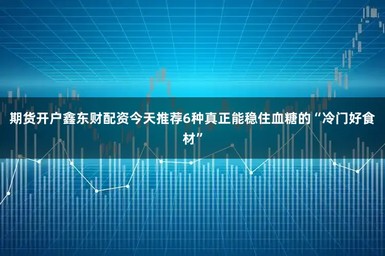 期货开户鑫东财配资今天推荐6种真正能稳住血糖的“冷门好食材”