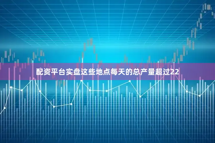 配资平台实盘这些地点每天的总产量超过22
