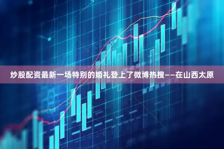 炒股配资最新一场特别的婚礼登上了微博热搜——在山西太原