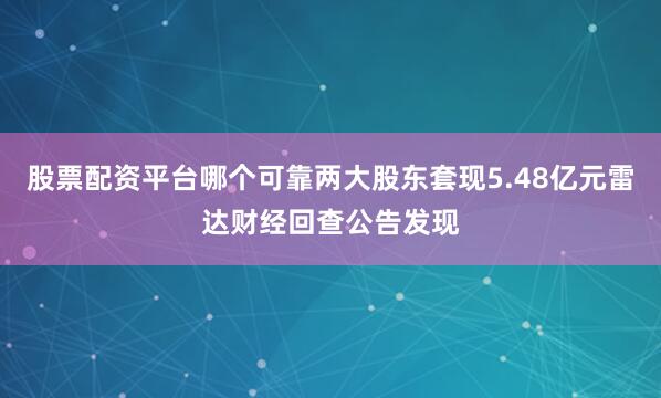 股票配资平台哪个可靠两大股东套现5.48亿元雷达财经回查公告发现