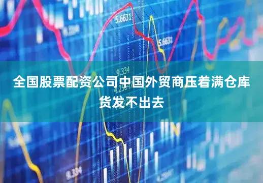 全国股票配资公司中国外贸商压着满仓库货发不出去