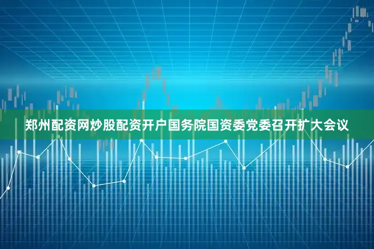 郑州配资网炒股配资开户国务院国资委党委召开扩大会议