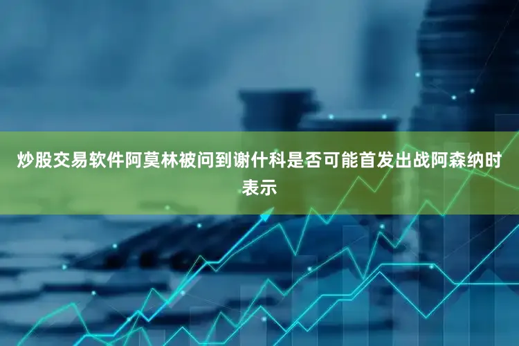 炒股交易软件阿莫林被问到谢什科是否可能首发出战阿森纳时表示