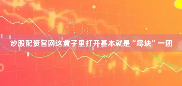 炒股配资官网这盒子里打开基本就是“霉块”一团
